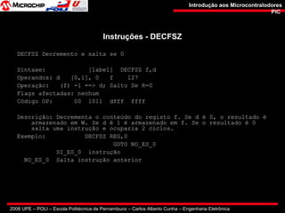 2006 UPE – POLI – Escola Politécnica de Pernambuco – Carlos Alberto Cunha – Engenharia Eletrônica
Introdução aos MicrocontralodoresIntrodução aos Microcontralodores
PICPIC
Instruções - DECFSZInstruções - DECFSZ
DECFSZ Decremento e salta se 0
Sintaxe: [label] DECFSZ f,d
Operandos: d [0,1], 0 f 127
Operação: (f) -1 ==> d; Salto Se R=0
Flags afectadas: nenhum
Código OP: 00 1011 dfff ffff
Descrição: Decrementa o conteúdo do registo f. Se d é 0, o resultado é
armazenado em W. Se d é 1 é armazenado em f. Se o resultado é 0
salta uma instrução e ocuparia 2 ciclos.
Exemplo: DECFSZ REG,0
GOTO NO_ES_0
SI_ES_0 instrução
NO_ES_0 Salta instrução anterior
 