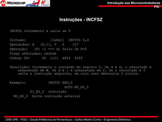 2006 UPE – POLI – Escola Politécnica de Pernambuco – Carlos Alberto Cunha – Engenharia Eletrônica
Introdução aos MicrocontralodoresIntrodução aos Microcontralodores
PICPIC
Instruções - INCFSZInstruções - INCFSZ
INCFSZ Incremento e salta se 0
Sintaxe: [label] INCFSZ f,d
Operandos: d [0,1], 0 f 127
Operação: (f) -1 ==> d; Salto Se R=0
Flags afectadas: nenhum
Código OP: 00 1111 dfff ffff
Descrição: Incrementa o conteúdo do registo f. Se d é 0, o resultado é
armazenado em W. Se d é 1 é armazenado em f. Se o resultado é 0
salta a instrução seguinte, em cujo caso demoraria 2 ciclos.
Exemplo: INCFSC REG,0
GOTO NO_ES_0
SI_ES_0 instrução
NO_ES_0 Salta instrução anterior
 