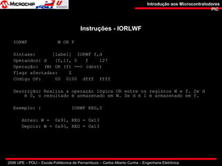 2006 UPE – POLI – Escola Politécnica de Pernambuco – Carlos Alberto Cunha – Engenharia Eletrônica
Introdução aos MicrocontralodoresIntrodução aos Microcontralodores
PICPIC
Instruções - IORLWFInstruções - IORLWF
IORWF W OR F
Sintaxe: [label] IORWF f,d
Operandos: d [0,1], 0 f 127
Operação: (W) OR (f) ==> (dest)
Flags afectadas: Z
Código OP: 00 0100 dfff ffff
Descrição: Realiza a operação lógica OR entre os registos W e f. Se d
é 0, o resultado é armazenado em W. Se d é 1 é armazenado em f.
Exemplo: : IORWF REG,0
Antes: W = 0x91, REG = 0x13
Depois: W = 0x93, REG = 0x13
 