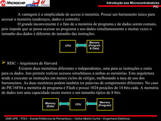 2006 UPE – POLI – Escola Politécnica de Pernambuco – Carlos Alberto Cunha – Engenharia Eletrônica
Introdução aos MicrocontralodoresIntrodução aos Microcontralodores
PICPIC
A vantagem é a simplicidade de acesso à memória. Possui um barramento único para
acessar a memória (endereços, dados e controle)
O grande inconveniente é o fato de a memória de programa e de dados serem comuns,
pois impede que se possa acessar ao programa e aos dados simultaneamente e muitas vezes o
tamanho dos dados é diferente do tamanho das instruções.
CPU
Memory
(Program
& Data)
 RISC - Arquitetura de Harvard
Existem duas memórias diferentes e independentes, uma para as instruções e outra
para os dados. Isto permite realizar acessos simultâneos a ambas as memórias. Esta arquitetura
tende a executar as instruções em menos ciclos de relógio, melhorando a taxa de uso dos
barramentos. As duas memórias podem também ter palavras de comprimento diferentes. No caso
do PIC16F84 a memória de programa é Flash e possui 1024 posições de 14 bits cada. A memória
de dados tem uma capacidade muito menor e um tamanho típico de 8 bits.
Memory
(Data)
CPU
Memory
(Program)
 