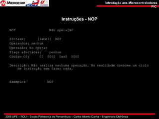 2006 UPE – POLI – Escola Politécnica de Pernambuco – Carlos Alberto Cunha – Engenharia Eletrônica
Introdução aos MicrocontralodoresIntrodução aos Microcontralodores
PICPIC
Instruções - NOPInstruções - NOP
NOP Não operação
Sintaxe: [label] NOP
Operandos: nenhum
Operação: No operar
Flags afectadas: nenhum
Código OP: 00 0000 0xx0 0000
Descrição: Não realiza nenhuma operação. Na realidade consome um ciclo
de instrução sem fazer nada.
Exemplo: NOP
 