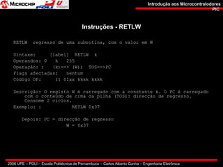 2006 UPE – POLI – Escola Politécnica de Pernambuco – Carlos Alberto Cunha – Engenharia Eletrônica
Introdução aos MicrocontralodoresIntrodução aos Microcontralodores
PICPIC
Instruções - RETLWInstruções - RETLW
RETLW regresso de uma subrotina, com o valor em W
Sintaxe: [label] RETLW k
Operandos: 0 k 255
Operação: : (k)==> (W); TOS==>PC
Flags afectadas: nenhum
Código OP: 11 01xx kkkk kkkk
Descrição: O registo W é carregado com a constante k. O PC é carregado
com o conteúdo de cima da pilha (TOS): direcção de regresso.
Consome 2 ciclos.
Exemplo: : RETLW 0x37
Depois: PC = direcção de regresso
W = 0x37
 