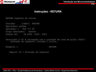 2006 UPE – POLI – Escola Politécnica de Pernambuco – Carlos Alberto Cunha – Engenharia Eletrônica
Introdução aos MicrocontralodoresIntrodução aos Microcontralodores
PICPIC
Instruções - RETURNInstruções - RETURN
RETURN regresso de rotina
Sintaxe: [label] RETURN
Operandos: nenhum
Operação: : TOS ==> PC
Flags afectadas: nenhum
Código OP: 00 0000 0000 1000
Descrição: O PC é carregado com o conteúdo de cima da pilha (TOS):
direcção de regresso. Consome 2 ciclos.
Exemplo: : RETURN
Depois: PC = direcção de regresso
 