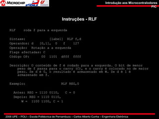 2006 UPE – POLI – Escola Politécnica de Pernambuco – Carlos Alberto Cunha – Engenharia Eletrônica
Introdução aos MicrocontralodoresIntrodução aos Microcontralodores
PICPIC
Instruções - RLFInstruções - RLF
RLF roda f para a esquerda
Sintaxe: [label] RLF f,d
Operandos: d [0,1], 0 f 127
Operação: Rotação a a esquerda
Flags afectadas: C
Código OP: 00 1101 dfff ffff
Descrição: O conteúdo de f é rodado para a esquerda. O bit de menor
peso de f passa para o carry (C), e o carry é colocado no de maior
peso. Se d é 0, o resultado é armazenado em W. Se d é 1 é
armazenado em f.
Exemplo: RLF REG,0
Antes: REG = 1110 0110, C = 0
Depois: REG = 1110 0110,
W = 1100 1100, C = 1
 