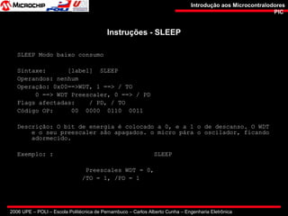 2006 UPE – POLI – Escola Politécnica de Pernambuco – Carlos Alberto Cunha – Engenharia Eletrônica
Introdução aos MicrocontralodoresIntrodução aos Microcontralodores
PICPIC
Instruções - SLEEPInstruções - SLEEP
SLEEP Modo baixo consumo
Sintaxe: [label] SLEEP
Operandos: nenhum
Operação: 0x00==>WDT, 1 ==> / TO
0 ==> WDT Preescaler, 0 ==> / PD
Flags afectadas: / PD, / TO
Código OP: 00 0000 0110 0011
Descrição: O bit de energia é colocado a 0, e a 1 o de descanso. O WDT
e o seu preescaler são apagados. o micro pára o oscilador, ficando
adormecido.
Exemplo: : SLEEP
Preescales WDT = 0,
/TO = 1, /PD = 1
 
