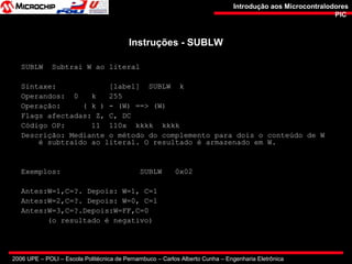 2006 UPE – POLI – Escola Politécnica de Pernambuco – Carlos Alberto Cunha – Engenharia Eletrônica
Introdução aos MicrocontralodoresIntrodução aos Microcontralodores
PICPIC
Instruções - SUBLWInstruções - SUBLW
SUBLW Subtrai W ao literal
Sintaxe: [label] SUBLW k
Operandos: 0 k 255
Operação: ( k ) - (W) ==> (W)
Flags afectadas: Z, C, DC
Código OP: 11 110x kkkk kkkk
Descrição: Mediante o método do complemento para dois o conteúdo de W
é subtraído ao literal. O resultado é armazenado em W.
Exemplos: SUBLW 0x02
Antes:W=1,C=?. Depois: W=1, C=1
Antes:W=2,C=?. Depois: W=0, C=1
Antes:W=3,C=?.Depois:W=FF,C=0
(o resultado é negativo)
 