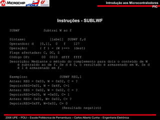 2006 UPE – POLI – Escola Politécnica de Pernambuco – Carlos Alberto Cunha – Engenharia Eletrônica
Introdução aos MicrocontralodoresIntrodução aos Microcontralodores
PICPIC
Instruções - SUBLWFInstruções - SUBLWF
SUBWF Subtrai W ao f
Sintaxe: [label] SUBWF f,d
Operandos: d [0,1], 0 f 127
Operação: ( f ) - (W )==> (dest)
Flags afectadas: C, DC, Z
Código OP: 00 0010 dfff ffff
Descrição: Mediante o método do complemento para dois o conteúdo de W
é subtraído ao de f. Se d é 0, o resultado é armazenado em W. Se d
é 1 é armazenado em f.
Exemplos: SUBWF REG,1
Antes: REG = 0x03, W = 0x02, C = ?
Depois:REG=0x01, W = 0x4F, C=1
Antes: REG = 0x02, W = 0x02, C = ?
Depois:REG=0x00, W =0x02, C= 1
Antes: REG= 0x01, W= 0x02, C= ?
Depois:REG=0xFF, W=0x02, C= 0
(Resultado negativo)
 