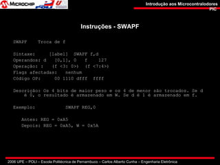 2006 UPE – POLI – Escola Politécnica de Pernambuco – Carlos Alberto Cunha – Engenharia Eletrônica
Introdução aos MicrocontralodoresIntrodução aos Microcontralodores
PICPIC
Instruções - SWAPFInstruções - SWAPF
SWAPF Troca de f
Sintaxe: [label] SWAPF f,d
Operandos: d [0,1], 0 f 127
Operação: : (f <3: 0>) (f <7:4>)
Flags afectadas: nenhum
Código OP: 00 1110 dfff ffff
Descrição: Os 4 bits de maior peso e os 4 de menor são trocados. Se d
é 0, o resultado é armazenado em W. Se d é 1 é armazenado em f.
Exemplo: SWAPF REG,0
Antes: REG = 0xA5
Depois: REG = 0xA5, W = 0x5A
 