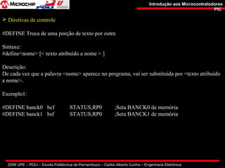 2006 UPE – POLI – Escola Politécnica de Pernambuco – Carlos Alberto Cunha – Engenharia Eletrônica
Introdução aos MicrocontralodoresIntrodução aos Microcontralodores
PICPIC
 Diretivas de controle
#DEFINE Troca de uma porção de texto por outra
Sintaxe:
#define<nome> [< texto atribuído a nome > ]
Descrição:
De cada vez que a palavra <nome> aparece no programa, vai ser substituída por <texto atribuído
a nome>.
Exemplo1:
#DEFINE banck0 bcf STATUS,RP0 ;Seta BANCK0 de memória
#DEFINE banck1 bsf STATUS,RP0 ;Seta BANCK1 de memória
 