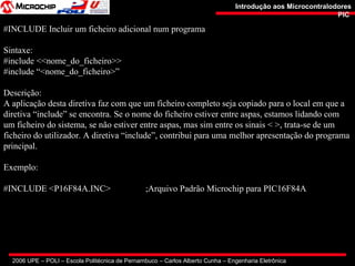 2006 UPE – POLI – Escola Politécnica de Pernambuco – Carlos Alberto Cunha – Engenharia Eletrônica
Introdução aos MicrocontralodoresIntrodução aos Microcontralodores
PICPIC
#INCLUDE Incluir um ficheiro adicional num programa
Sintaxe:
#include <<nome_do_ficheiro>>
#include “<nome_do_ficheiro>”
Descrição:
A aplicação desta diretiva faz com que um ficheiro completo seja copiado para o local em que a
diretiva “include” se encontra. Se o nome do ficheiro estiver entre aspas, estamos lidando com
um ficheiro do sistema, se não estiver entre aspas, mas sim entre os sinais < >, trata-se de um
ficheiro do utilizador. A diretiva “include”, contribui para uma melhor apresentação do programa
principal.
Exemplo:
#INCLUDE <P16F84A.INC> ;Arquivo Padrão Microchip para PIC16F84A
 