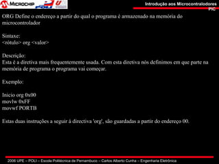 2006 UPE – POLI – Escola Politécnica de Pernambuco – Carlos Alberto Cunha – Engenharia Eletrônica
Introdução aos MicrocontralodoresIntrodução aos Microcontralodores
PICPIC
ORG Define o endereço a partir do qual o programa é armazenado na memória do
microcontrolador
Sintaxe:
<rótulo> org <valor>
Descrição:
Esta é a diretiva mais frequentemente usada. Com esta diretiva nós definimos em que parte na
memória de programa o programa vai começar.
Exemplo:
Inicio org 0x00
movlw 0xFF
movwf PORTB
Estas duas instruções a seguir à directiva 'org', são guardadas a partir do endereço 00.
 