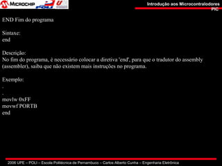 2006 UPE – POLI – Escola Politécnica de Pernambuco – Carlos Alberto Cunha – Engenharia Eletrônica
Introdução aos MicrocontralodoresIntrodução aos Microcontralodores
PICPIC
END Fim do programa
Sintaxe:
end
Descrição:
No fim do programa, é necessário colocar a diretiva 'end', para que o tradutor do assembly
(assembler), saiba que não existem mais instruções no programa.
Exemplo:
.
.
movlw 0xFF
movwf PORTB
end
 