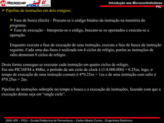 2006 UPE – POLI – Escola Politécnica de Pernambuco – Carlos Alberto Cunha – Engenharia Eletrônica
Introdução aos MicrocontralodoresIntrodução aos Microcontralodores
PICPIC
 Pipeline de instruções em dois estágios:
 Fase de busca (fetch) – Procura-se o código binário da instrução na memória do
programa.
 Fase de execução – Interpreta-se o código, buscam-se os operandos e executa-se a
operação.
Enquanto executa a fase de execução de uma instrução, executa a fase de busca da instrução
seguinte. Cada uma das fases é realizada em 4 ciclos de relógio, porém as instruções de
salto demoram 8 ciclos de relógio.
Desta forma consegue-se executar cada instrução em quatro ciclos de relógio.
Em um PIC16F84 a 4Mhz, o período de um ciclo de clock é (1/4.000.000) = 0.25us, logo, o
tempo de execução de uma instrução comum é 4*0.25us = 1us e de uma instrução com salto é
8*0.25us = 2us.
Pipeline de instruções sobrepõe no tempo a busca e a execução de instruções, fazendo com que a
execução destas seja em “single cicle”.
 