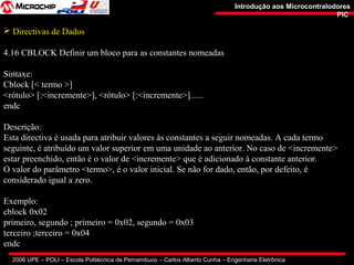 2006 UPE – POLI – Escola Politécnica de Pernambuco – Carlos Alberto Cunha – Engenharia Eletrônica
Introdução aos MicrocontralodoresIntrodução aos Microcontralodores
PICPIC
 Directivas de Dados
4.16 CBLOCK Definir um bloco para as constantes nomeadas
Sintaxe:
Cblock [< termo >]
<rótulo> [:<incremente>], <rótulo> [:<incremente>]......
endc
Descrição:
Esta directiva é usada para atribuir valores às constantes a seguir nomeadas. A cada termo
seguinte, é atribuído um valor superior em uma unidade ao anterior. No caso de <incremente>
estar preenchido, então é o valor de <incremente> que é adicionado à constante anterior.
O valor do parâmetro <termo>, é o valor inicial. Se não for dado, então, por defeito, é
considerado igual a zero.
Exemplo:
cblock 0x02
primeiro, segundo ; primeiro = 0x02, segundo = 0x03
terceiro ;terceiro = 0x04
endc
 