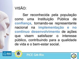 PICE GM-Rio 2
VISÃO:
Ser reconhecida pela população
como uma Instituição Pública de
confiança, tornando-se representante
nacional na implementação e no
contínuo desenvolvimento de ações
que visem satisfazer o interesse
público, contribuindo para a qualidade
de vida e o bem-estar social.
 