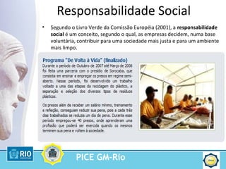 PICE GM-Rio
Responsabilidade Social
• Segundo o Livro Verde da Comissão Européia (2001), a responsabilidade
social é um conceito, segundo o qual, as empresas decidem, numa base
voluntária, contribuir para uma sociedade mais justa e para um ambiente
mais limpo.
 