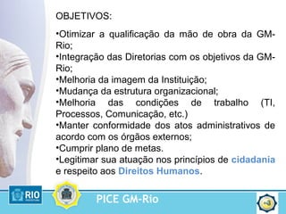 PICE GM-Rio 3
OBJETIVOS:
•Otimizar a qualificação da mão de obra da GM-
Rio;
•Integração das Diretorias com os objetivos da GM-
Rio;
•Melhoria da imagem da Instituição;
•Mudança da estrutura organizacional;
•Melhoria das condições de trabalho (TI,
Processos, Comunicação, etc.)
•Manter conformidade dos atos administrativos de
acordo com os órgãos externos;
•Cumprir plano de metas.
•Legitimar sua atuação nos princípios de cidadania
e respeito aos Direitos Humanos.
 