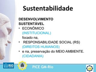 PICE GM-Rio
Sustentabilidade
DESENVOLVIMENTO
SUSTENTÁVEL
• ECONÔMICO
(INSTITUCIONAL)
focado na,
• RESPONSABILIDADE SOCIAL (RS)
(DIREITOS HUMANOS)
• e na, preservação do MEIO AMBIENTE.
(CIDADANIA)
 