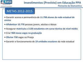 Investimentos (Previsto) em Educação PPA
Piemonte da Diamantina
• Garantir acesso e permanência de 11.798 alunos da rede estadual de
ensino
• Alfabetizar 10.770 pessoas jovens, adultas e idosas
• Assegurar matrícula a 1120 estudantes em curso técnico de nível médio
• Criar 960 novas vagas na graduação
• Ofertar 730 vagas no Proeja
• Garantir o funcionamento de 19 unidades escolares da rede estadual
METAS 2012-2015
 