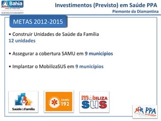 Investimentos (Previsto) em Saúde PPA
Piemonte da Diamantina
• Construir Unidades de Saúde da Família
12 unidades
• Assegurar a cobertura SAMU em 9 municípios
• Implantar o MobilizaSUS em 9 municípios
METAS 2012-2015
 