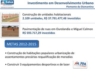 Investimento em Desenvolvimento Urbano
Piemonte da Diamantina
• Construção de habitações populares urbanização de
assentamentos precários requalificação de moradias
• Construir 3 equipamentos desportivos e de lazer
METAS 2012-2015
 