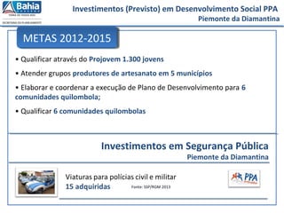 Investimentos (Previsto) em Desenvolvimento Social PPA
Piemonte da Diamantina
• Qualificar através do Projovem 1.300 jovens
• Atender grupos produtores de artesanato em 5 municípios
• Elaborar e coordenar a execução de Plano de Desenvolvimento para 6
comunidades quilombola;
• Qualificar 6 comunidades quilombolas
METAS 2012-2015
Fonte: SSP/RGM 2013
Investimentos em Segurança Pública
Piemonte da Diamantina
 
