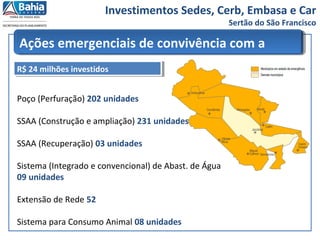 Investimentos Sedes, Cerb, Embasa e Car
Sertão do São Francisco
Ações emergenciais de convivência com a
SECA
Poço (Perfuração) 202 unidades
SSAA (Construção e ampliação) 231 unidades
SSAA (Recuperação) 03 unidades
Sistema (Integrado e convencional) de Abast. de Água
09 unidades
Extensão de Rede 52
Sistema para Consumo Animal 08 unidades
R$ 24 milhões investidosR$ 24 milhões investidos
 