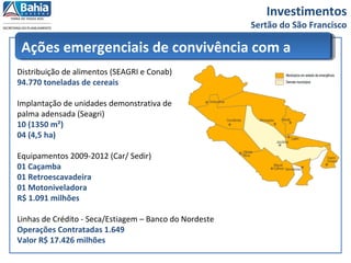 Investimentos
Sertão do São Francisco
Ações emergenciais de convivência com a
SECADistribuição de alimentos (SEAGRI e Conab)
94.770 toneladas de cereais
Implantação de unidades demonstrativa de
palma adensada (Seagri)
10 (1350 m²)
04 (4,5 ha)
Equipamentos 2009-2012 (Car/ Sedir)
01 Caçamba
01 Retroescavadeira
01 Motoniveladora
R$ 1.091 milhões
Linhas de Crédito - Seca/Estiagem – Banco do Nordeste
Operações Contratadas 1.649
Valor R$ 17.426 milhões
 