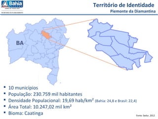 Fonte: Sedur, 2012
 10 municípios
 População: 230.759 mil habitantes
 Densidade Populacional: 19,69 hab/km² (Bahia: 24,8 e Brasil: 22,4)
 Área Total: 10.247,02 mil km²
 Bioma: Caatinga
Território de Identidade
Piemonte da Diamantina
 