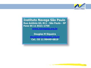 10
Instituto Navega São Paulo
Rua Antônio Gil, 811 - São Paulo - SP
Fone 55 11 5521-1759
www.navegasp.org.br
Douglas M Siqueira
douglas@navegasp.org.br
Cel.: 55 11 99449-6819
 