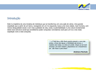 2
Introdução
Está é a trajetória de uma iniciativa de indivíduos que se transformou em uma ação de vários. Uma grande
expedição que a partir de um barco, navegando em um rio esquecido, busca uma nova cidade, mais humana, com
menos desigualdade social e com mais qualidade de vida, onde a sustentabilidade é uma coluna fundamental
desta nova estrutura social que acreditamos poder conquistar. Convidamos você para unir-se a nós nesta
expedição rumo a esta conquista.
"...O Tietê deu a São Paulo quanto possuía: o ouro das
areias, a força das águas, a fertilidade das terras, a
madeira das matas, os mitos do sertão. Despiu-se de todo
encanto e de todo mistério: despoetizou-se e empobreceu
por São Paulo e pelo Brasil."
Alcântara Machado
 