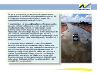 3
Os rios se mostram como um dos elementos mais marcantes e
representativos da inserção da natureza nas cidades, como um dos
principais determinantes do desenho urbano, quando não
mascarados ou descaracterizados pelo homem.
A sustentabilidade e o valor ambiental ganham força nas decisões
de gestão pública à medida que se percebe que quanto menor o
impacto das atividades humanas nos ciclos naturais, menos
problemas serão gerados. Recuperar os rios tornou-se uma
necessidade, uma demonstração do avanço humano e tecnológico de
uma sociedade, componentes fundamentais para dar vida e
sustentabilidade econômica a qualquer projeto de intervenção urbana
na cidade de São Paulo. Este é um fator necessário, mas ainda não é
motivo suficiente!
O motivo maior, a razão principal é a cidade, são as pessoas!
Nenhuma sociedade antiga ou moderna conseguiu realizar uma
convivência harmoniosa entre seus cidadãos dando as costas para os
seus rios. Cada vez mais os problemas ambientais urbanos são
tratados com maior atenção pelo poder público, que reconhece a
urgência da inclusão das prioridades ambientais no processo de
planejamento e ordenamento das cidades, uma vez que o bom
funcionamento desse grande organismo depende do equilíbrio dos
ciclos naturais (hidrológico, logístico, energético, climático) e da
renovação dos recursos naturais
 