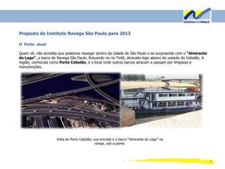 4
Proposta do Instituto Navega São Paulo para 2013
O Porto atual
Quem vê, não acredita que podemos navegar dentro da cidade de São Paulo e se surpreende com o “Almirante
do Lago”, o barco do Navega São Paulo, flutuando no rio Tietê, atracado logo abaixo do viaduto do Cebolão. A
região, conhecida como Porto Cebolão, é o local onde outros barcos atracam e passam por limpezas e
manutenções.
Vista do Porto Cebolão, sua entrada e o barco “Almirante do Lago” na
rampa, sob a ponte.
 