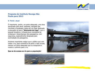 5
Proposta do Instituto Navega São
Paulo para 2013
O Porto atual
É importante, porém, um porto adequado, uma área
apropriada para atrair visitantes, abrigado das
correntes e localizado à beira de um lugar destinado
a atracação do barco “Almirante do Lago”, com o
pessoal receptivo e infraestrutura necessária ao
embarque e desembarque dos passageiros, com
segurança, especialmente designada para
acomodação de passageiros.
Achamos importante realçar que o público que vem
visitar o rio, para conhecê-lo de perto e nele circular,
merece um porto adequado que os recepcione e
mostre o caminho para o rio.
Que se de acesso ao rio para a população!
 