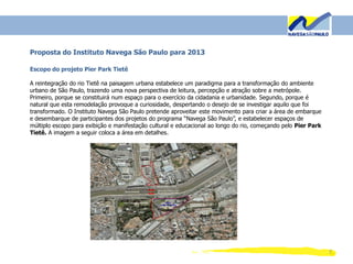 7
Proposta do Instituto Navega São Paulo para 2013
Escopo do projeto Pier Park Tietê
A reintegração do rio Tietê na paisagem urbana estabelece um paradigma para a transformação do ambiente
urbano de São Paulo, trazendo uma nova perspectiva de leitura, percepção e atração sobre a metrópole.
Primeiro, porque se constituirá num espaço para o exercício da cidadania e urbanidade. Segundo, porque é
natural que esta remodelação provoque a curiosidade, despertando o desejo de se investigar aquilo que foi
transformado. O Instituto Navega São Paulo pretende aproveitar este movimento para criar a área de embarque
e desembarque de participantes dos projetos do programa “Navega São Paulo”, e estabelecer espaços de
múltiplo escopo para exibição e manifestação cultural e educacional ao longo do rio, começando pelo Pier Park
Tietê. A imagem a seguir coloca a área em detalhes.
 