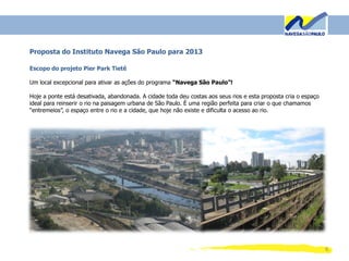 8
Proposta do Instituto Navega São Paulo para 2013
Escopo do projeto Pier Park Tietê
Um local excepcional para ativar as ações do programa “Navega São Paulo”!
Hoje a ponte está desativada, abandonada. A cidade toda deu costas aos seus rios e esta proposta cria o espaço
ideal para reinserir o rio na paisagem urbana de São Paulo. É uma região perfeita para criar o que chamamos
“entremeios”, o espaço entre o rio e a cidade, que hoje não existe e dificulta o acesso ao rio.
 