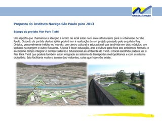 9
Proposta do Instituto Navega São Paulo para 2013
Escopo do projeto Pier Park Tietê
Um aspecto que chamamos a atenção é o fato do local estar num eixo estruturante para o urbanismo de São
Paulo. O ponto de partida destas ações poderá ser a realização de um projeto pensado pelo arquiteto Ruy
Ohtake, provavelmente inédito no mundo: um centro cultural e educacional que se divide em dois módulos, um
sediado na margem e outro flutuante. A ideia é levar educação, arte e cultura para fora dos ambientes formais, e
ao mesmo tempo integrar o Centro Cultural e Educacional ao ambiente do Tietê. O local escolhido poderá ser o
Pier Park Tietê que poderá também estar integrado ao sistema de transportes metropolitanos e com o sistema
cicloviário. Isto facilitaria muito o acesso dos visitantes, coisa que hoje não existe.
 