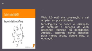 *
Web 4.0 está em construção e vai
ampliar as possibilidades
tecnológicas de busca e utilização
do conteúdo e serviços da Web
aplicando técnicas da Inteligência
Artificial, trazendo novos desafios
para muitas áreas, dentre elas, a
educação
*
 