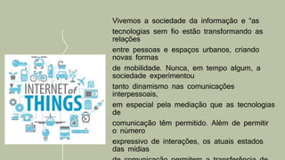 Vivemos a sociedade da informação e “as
tecnologias sem fio estão transformando as
relações
entre pessoas e espaços urbanos, criando
novas formas
de mobilidade. Nunca, em tempo algum, a
sociedade experimentou
tanto dinamismo nas comunicações
interpessoais,
em especial pela mediação que as tecnologias
de
comunicação têm permitido. Além de permitir
o número
expressivo de interações, os atuais estados
das mídias
 