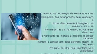 O advento da tecnologia de celulares e mais
recentemente dos smartphones, tem impactado
a
forma das pessoas interagirem, se
relacionarem e se
informarem. É um fenômeno nunca antes
visto, pois
a variedade de marcas e modelos e preços
variados,
permite o acesso aos mais diversos grupos de
usuários.
Por onde se olha hoje, identifica-se a
capilaridade
 