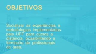 OBJETIVOS
Socializar as experiências e
metodologias implementadas
pela UFF para cursos a
distância, possibilitando a
formação de profissionais
da área.
 