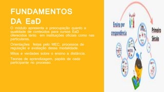 FUNDAMENTOS
DA EaD
O módulo apresenta a preocupação quanto a
qualidade de conteúdos para cursos EaD
oferecidos tanto em instituições oficiais como nas
particulares.
Orientações feitas pelo MEC, processos de
regulação e avaliação dessa modalidade.
Mitos e verdades sobre o ensino a distância.
Teorias de aprendizagem, papéis de cada
participante no processo.
 