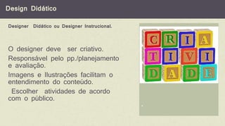 Design Didático
*
O designer deve ser criativo.
Responsável pelo pp./planejamento
e avaliação.
Imagens e Ilustrações facilitam o
entendimento do conteúdo.
Escolher atividades de acordo
com o público.
Designer Didático ou Designer Instrucional.
 