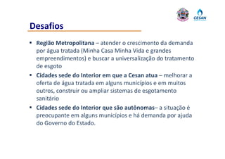 Desafios
 Região Metropolitana – atender o crescimento da demanda
  Região Metropolitana – atender o crescimento da demanda 
  por água tratada (Minha Casa Minha Vida e grandes 
  empreendimentos) e buscar a universalização do tratamento 
     p                                      ç
  de esgoto
 Cidades sede do Interior em que a Cesan atua – melhorar a 
  oferta de água tratada em alguns municípios e em muitos 
  outros, construir ou ampliar sistemas de esgotamento 
  sanitário
 Cidades sede do Interior que são autônomas– a situação é 
  preocupante em alguns municípios e há demanda por ajuda 
  preocupante em alguns municípios e há demanda por ajuda
  do Governo do Estado.
 