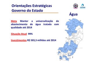 Orientações Estratégicas 
Governo do Estado 
Governo do Estado
                                                                                                                      Água
                                                                                                                                            Mucurici




Meta Manter a        universalização do                                                                                                         Ponto
                                                                                                                                                 Belo
                                                                                                                                                              Montanha

                                                                                                                                                                                    Pedro
                                                                                                                                                                                         BA
                                                                                                                                                                                   Canário
                                                                                                                     Ecoporanga



abastecimento de     água tratada com
                      g                                                                                    Água
                                                                                                           Doce
                                                                                                                                                           Boa
                                                                                                                                                         Esperança
                                                                                                                                                                      Pinheiros
                                                                                                                                                                                                Conceição
                                                                                                                                                                                                 da Barra


                                                                                                            do



qualidade até 2014                                                                                         Norte


                                                                                                                      Barra
                                                                                                                     de São
                                                                                                                    Francisco
                                                                                                                                   Vila Pavão



                                                                                                                                        Nova Venécia
                                                                                                                                                                                   São Mateus




                                                                                             Mantenópolis
                                                                                                                         Águia                                                     Jaguaré
                                                                                                                        Branca                                Vila
                                                                                                                                      São Gabriel
                                                                                                                                                            Valério
                                                                                                                                        da Palha
                                                                                                        Alto Rio



Situação Atual 99%
Si    ã      l
                                                                                                          Novo                                                        Sooretama
                                                                                                                                      São Domingos
                                                                                                                                      do Norte
                                                                                                                       Pancas
                                                                                                                                         Governador
                                                                                                                                         Lindemberg        Rio Bananal
                                                                                                                                                                                     Linhares


                                                                                                                                         Marilândia
                                                                                             MG                                   Colatina

                                                                                                            Baixo



Investimentos R$ 503 3 milhões até 2014
                 503,3
                                                                                                           Guandu

                                                                                                                                                   João
                                                                                                                    Itaguaçu     São Roque         Neiva
                                                                                                                                 do Canaã
                                                                                                                                                                         Aracruz
                                                                                                                                                    Ibiraçu
                                                                                                     Laranja
                                                                                                     da Terra                   Santa Teresa
                                                                                                                    Itarana                             Fundão



                                                                                           Afonso Cláudio              Santa Maria
                                                                                                                        de Jetibá
                                                                               Brejetuba                                                   Santa
                                                                                                                                         Leopoldina              Serra


                                                                   Ibatiba                                                                                                              Oceano Atlântico
                                                                                                                                                  Cariacica
                                                                                             Venda               Domingos Martins                                     VITÓRIA
                                                           Irupi                  Conceição
                                                                                            Nova
                                                                                     do                                                             Viana
                                                                      Iúna                                              Marechal
                                                                                     Castelo                            Floriano
                                                      Ibitirama                                                                                         Vila Velha
                                                                      Muniz Freire
                                                                                           Castelo
                                                        Divino
                                                       de São                                                          Alfredo              Guaraparí
                                                      Lourenço                                                         Chaves
                                          Dores do
                                          Rio Preto                                                       Vargem
                                                                                                            Alta                 Anchieta
                                                                      Alegre                                         Iconha
                                                        Guaçuí                         Cachoeiro
                                                                             Jerônimo de Itapemirim
                                                                             Monteiro                            Rio Novo Piúma
                                                                                                                 do Sul
                                                                                 Muqui       Atílio
                                                            São                                                 Itapemirim
                                                            José do                        Vivácqua
                                                            Calçado


                                                             Bom        Mimoso do Sul                                Marataízes
                                                            Jesus
                                                         do Norte Apiacá                        Presidente
                                                                                                Kennedy

                                                          RJ
 