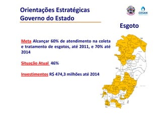 Orientações Estratégicas 
Governo do Estado 
Governo do Estado
                                                                                                                Esgoto
                                                                                                                                            Mucurici



                                                                                                                                                              Montanha                   BA

Meta Alcançar 60% de atendimento na coleta                                                                           Ecoporanga
                                                                                                                                                Ponto
                                                                                                                                                Belo



                                                                                                                                                                      Pinheiros
                                                                                                                                                                      Pi h i
                                                                                                                                                                                    Pedro
                                                                                                                                                                                   Canário




e tratamento de esgotos, até 2011, e 70% até                                                               Água
                                                                                                           Doce
                                                                                                            do
                                                                                                           Norte
                                                                                                                                                           Boa
                                                                                                                                                         Esperança
                                                                                                                                                                                                Conceição
                                                                                                                                                                                                 da Barra




                                                                                                                                   Vila Pavão



2014                                                                                         Mantenópolis
                                                                                                                      Barra
                                                                                                                     de São
                                                                                                                    Francisco
                                                                                                                                        Nova Venécia
                                                                                                                                                                                   São Mateus




                                                                                                                         Águia
                                                                                                                          g                                                        Jaguaré
                                                                                                                        Branca                                Vila
                                                                                                                                      São Gabriel
                                                                                                                                                            Valério
                                                                                                                                        da Palha
                                                                                                        Alto Rio
                                                                                                          Novo                                                        Sooretama
                                                                                                                                      São Domingos
                                                                                                                                      do Norte



Situação Atual 46%
                                                                                                                      Pancas
                                                                                                                                         Governador
                                                                                                                                         Lindemberg        Rio Bananal
                                                                                                                                                                                     Linhares


                                                                                                                                         Marilândia
                                                                                             MG                                   Colatina

                                                                                                            Baixo
                                                                                                           Guandu




Investimentos R$ 474,3 milhões até 2014                                                              Laranja
                                                                                                                    Itaguaçu     São Roque
                                                                                                                                 do Canaã



                                                                                                                                Santa Teresa
                                                                                                                                                   João
                                                                                                                                                   Neiva


                                                                                                                                                    Ibiraçu
                                                                                                                                                                         Aracruz


                                                                                                     da Terra
                                                                                                                    Itarana                             Fundão



                                                                                           Afonso Cláudio              Santa Maria
                                                                                                                        de Jetibá
                                                                               Brejetuba                                                   Santa
                                                                                                                                           S t
                                                                                                                                         Leopoldina              Serra


                                                                   Ibatiba                                                                                                              Oceano Atlântico
                                                                                                                                                  Cariacica
                                                                                             Venda               Domingos Martins                                     VITÓRIA
                                                           Irupi                  Conceição
                                                                                            Nova
                                                                                     do                                                             Viana
                                                                      Iúna                                              Marechal
                                                                                     Castelo                            Floriano
                                                      Ibitirama                                                                                         Vila Velha
                                                                      Muniz Freire
                                                                                           Castelo
                                                        Divino
                                                       de São                                                          Alfredo              Guaraparí
                                                      Lourenço                                                         Chaves
                                          Dores do
                                          Rio Preto                                                       Vargem
                                                                                                            Alta                 Anchieta
                                                                      Alegre                                         Iconha
                                                                                                                     I   h
                                                        Guaçuí                         Cachoeiro
                                                                             Jerônimo de Itapemirim
                                                                             Monteiro                            Rio Novo Piúma
                                                                                                                 do Sul
                                                                                 Muqui       Atílio
                                                            São                                                 Itapemirim
                                                            José do                        Vivácqua
                                                            Calçado


                                                             Bom        Mimoso do Sul                                Marataízes
                                                            Jesus
                                                         do Norte Apiacá                        Presidente
                                                                                                Kennedy

                                                          RJ
 