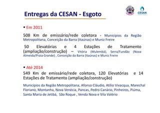 Entregas da CESAN ‐ Esgoto
 Em 2011
508 Km de emissário/rede coletora ‐ Municípios da Região
Metropolitana, Conceição da Barra (Itaúnas) e Muniz Freire
 50    Elevatórias  e   4     Estações     de      Tratamento
(ampliação/construção) – Vitória (Mulembá), Serra/Fundão (Nova
Almeida/Praia Grande) , Conceição da Barra (Itaúnas) e Muniz Freire


 Até 2014
549 Km de emissário/rede coletora, 120 Elevatórias                    e 14
Estações de Tratamento (ampliação/construção)
Municípios da Região Metropolitana, Afonso Cláudio, Atílio Vivacqua, Marechal 
Floriano, Montanha, Nova Venécia, Pancas, Pedro Canário, Pinheiros, Piúma, 
Santa Maria de Jetibá,  São Roque , Venda Nova e Vila Valério
Santa Maria de Jetibá São Roque Venda Nova e Vila Valério
 