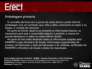 Universidade Luterana do Brasil - ULBRA - Campus Carazinho | Curso de Design
Título do Trabalho: Desenvolvimento de Embalagem para Preservativos Masculino
Acadêmicos: Cassiano Olivo; Mariane Gutheil; Shaiane Goi; Ano: 2014/1
Professor: Diego Ávila
Embalagem primária
O vermelho da fruta com o pouco de verde dentre o preto total da
embalagem cria um contraste, que volta o olhar justamente ao sabor e ao
desejo, a vontade de consumo.
Na parte da frente, observa-se somente as informações básicas, as
necessárias para que o consumidor adquira o produto, a marca em
grande destaque e o sabor no canto inferior direito.
Na parte de trás estão dispostas todas as informações exigidas pelo
INMETRO e pelo Ministério da Saúde. Informações especificadas do
produto, do fabricante, a data de fabricação e de validade, certificados do
INMETRO e Ministério da Saúde e dados de importação.
 