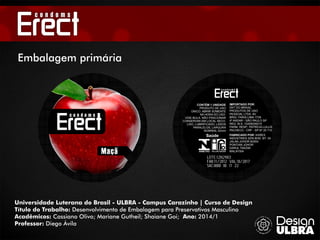 LOTE:12N2983
FAB:11/2012 VAL:10/2017
SAC:0800 00 11 22
Saúde
CONTÉM 1 UNIDADE
PRODUTO DE USO
ÚNICO. ABRIR SOMENTE
NA HORA DO USO.
VIDE BULA. NÃO FRACIONAR
CONSERVAR EM LOCAL SECO.
LISO, LUBRIFICADO, LADOS
PARALELOS, LARGURA
NOMINAL 52mm
IMPORTADO POR:
DKT DO BRASIL
PRODUTOS DE USO
PESSOAL LTDA. AV.
BRIG. FARIA LIMA 1739
4º ANDAR - SÃO PAULO SP
REG. M.S. 10208250015
FARM. RESP.: PATRÍCIA LULLIS
PACHECO - CRF - SP Nº 25 710
FABRICADO POR: KAREX
INDUSTRIES SDN BHD. BT. 34
JALAN JOHOR 82000
PONTIAN JOHOR
DARUL TAKZIM
MALAYSIA
Universidade Luterana do Brasil - ULBRA - Campus Carazinho | Curso de Design
Título do Trabalho: Desenvolvimento de Embalagem para Preservativos Masculino
Acadêmicos: Cassiano Olivo; Mariane Gutheil; Shaiane Goi; Ano: 2014/1
Professor: Diego Ávila
Embalagem primária
Maçã
 