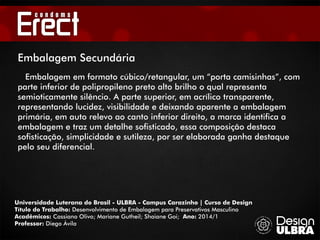 Universidade Luterana do Brasil - ULBRA - Campus Carazinho | Curso de Design
Título do Trabalho: Desenvolvimento de Embalagem para Preservativos Masculino
Acadêmicos: Cassiano Olivo; Mariane Gutheil; Shaiane Goi; Ano: 2014/1
Professor: Diego Ávila
Embalagem Secundária
Embalagem em formato cúbico/retangular, um “porta camisinhas”, com
parte inferior de polipropileno preto alto brilho o qual representa
semioticamente silêncio. A parte superior, em acrílico transparente,
representando lucidez, visibilidade e deixando aparente a embalagem
primária, em auto relevo ao canto inferior direito, a marca identifica a
embalagem e traz um detalhe sofisticado, essa composição destaca
sofisticação, simplicidade e sutileza, por ser elaborada ganha destaque
pelo seu diferencial.
 